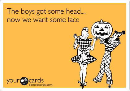 The boys got some head....
now we want some face