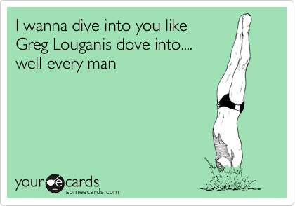 I wanna dive into you like
Greg Louganis dove into....
well every man