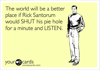 The world will be a better
place if Rick Santorum
would SHUT his pie hole
for a minute and LISTEN.
