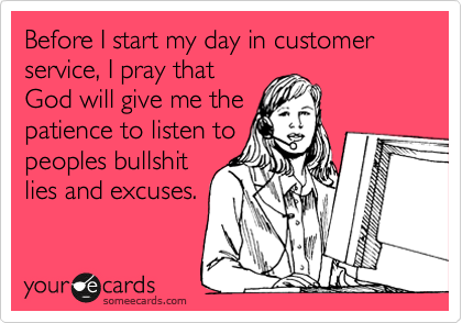 Before I start my day in customer service, I pray that
God will give me the
patience to listen to
peoples bullshit
lies and excuses.