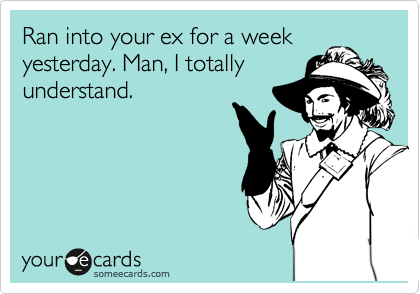 Ran into your ex for a week
yesterday. Man, I totally
understand.