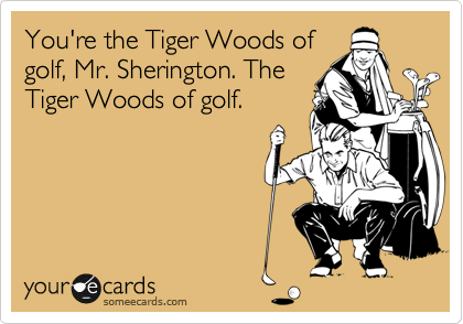 You're the Tiger Woods of
golf, Mr. Sherington. The
Tiger Woods of golf.