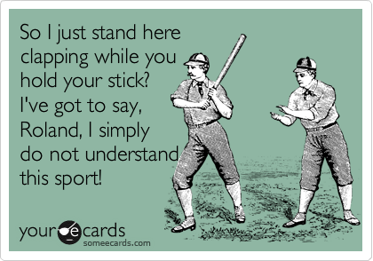 So I just stand here
clapping while you
hold your stick?
I've got to say,
Roland, I simply 
do not understand 
this sport!