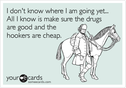 I don't know where I am going yet... All I know is make sure the drugs are good and the
hookers are cheap.