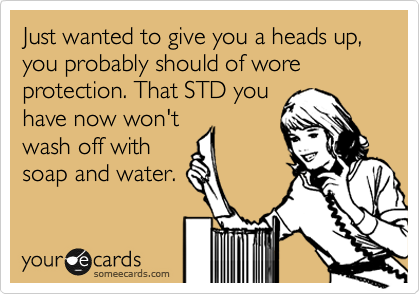 Just wanted to give you a heads up, you probably should of wore protection. That STD you
have now won't
wash off with
soap and water.