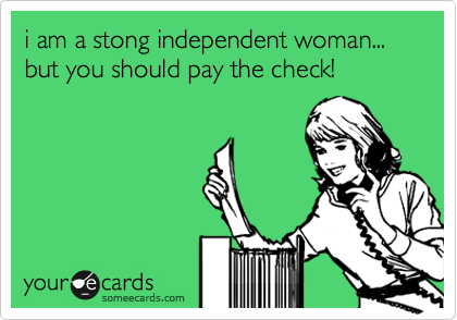 i am a stong independent woman... but you should pay the check!