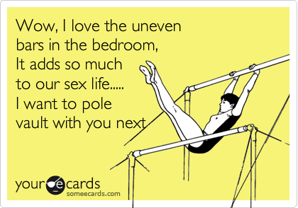 Wow, I love the uneven
bars in the bedroom,
It adds so much
to our sex life.....
I want to pole
vault with you next 