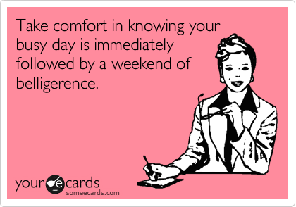 Take comfort in knowing your
busy day is immediately
followed by a weekend of
belligerence.