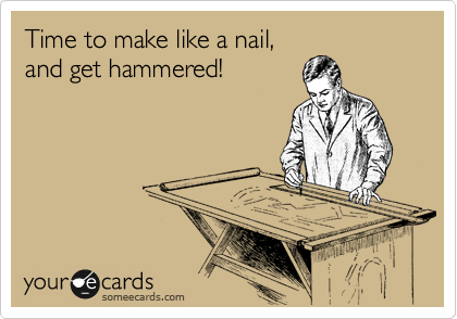 Time to make like a nail,
and get hammered!