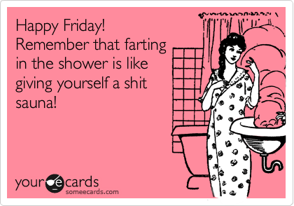 Happy Friday!
Remember that farting
in the shower is like
giving yourself a shit 
sauna!
