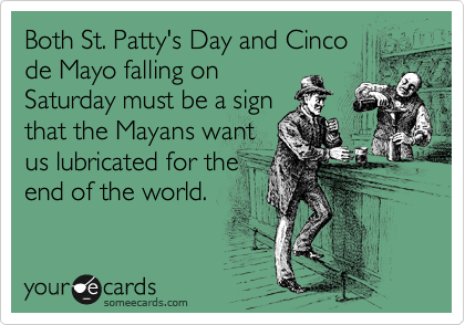 Both St. Patty's Day and Cinco
de Mayo falling on
Saturday must be a sign
that the Mayans want
us lubricated for the
end of the world.