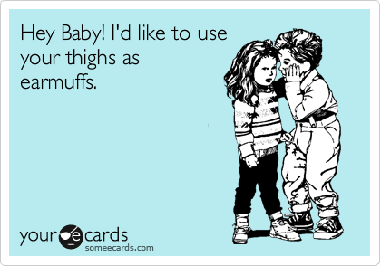 Hey Baby! I'd like to use
your thighs as
earmuffs.