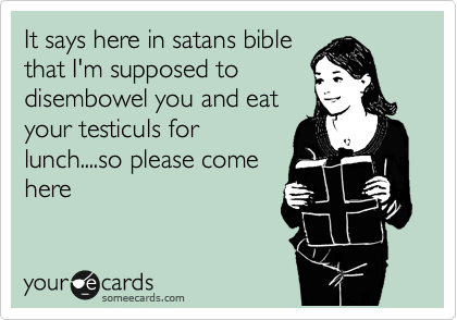 It says here in satans bible
that I'm supposed to
disembowel you and eat 
your testiculs for
lunch....so please come
here
