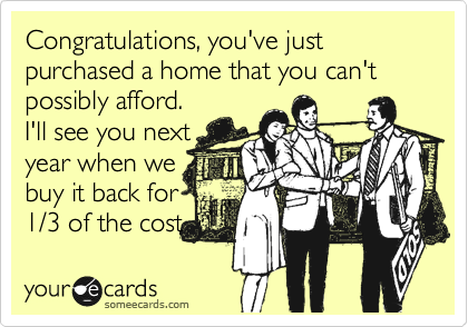 Congratulations, you've just purchased a home that you can't possibly afford.
I'll see you next
year when we
buy it back for
1/3 of the cost