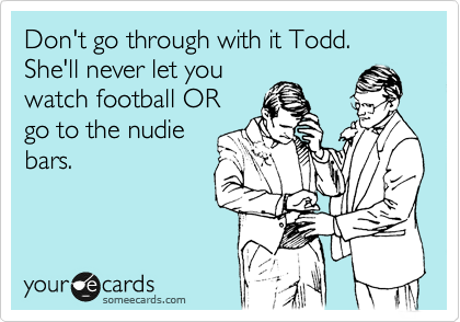 Don't go through with it Todd. She'll never let you
watch football OR
go to the nudie
bars.