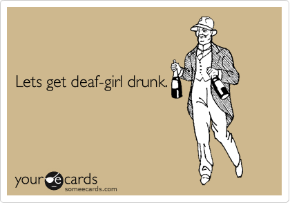 


Lets get deaf-girl drunk.