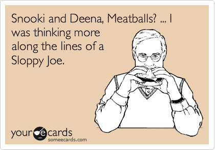 Snooki and Deena, Meatballs? ... I was thinking more
along the lines of a
Sloppy Joe.