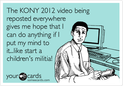 The KONY 2012 video being reposted everywhere
gives me hope that I
can do anything if I
put my mind to
it...like start a
children's militia!