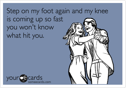 Step on my foot again and my knee is coming up so fast
you won't know
what hit you.