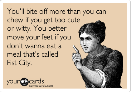 You'll bite off more than you can chew if you get too cute
or witty. You better
move your feet if you
don't wanna eat a
meal that's called
Fist City. 
