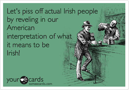 Let's piss off actual Irish people
by reveling in our
American
interpretation of what
it means to be
Irish!