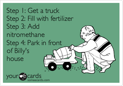 Step 1: Get a truck 
Step 2: Fill with fertilizer
Step 3: Add
nitromethane
Step 4: Park in front
of Billy's
house 