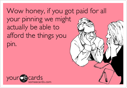 Wow honey, if you got paid for all your pinning we might
actually be able to
afford the things you
pin.