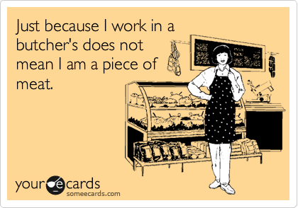 Just because I work in a
butcher's does not
mean I am a piece of
meat.