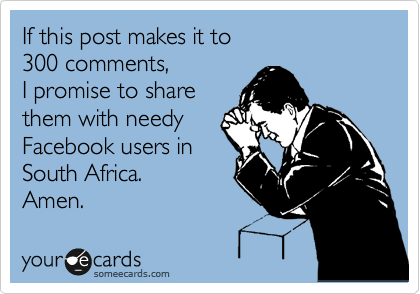 If this post makes it to 
300 comments, 
I promise to share
them with needy
Facebook users in
South Africa.
Amen. 