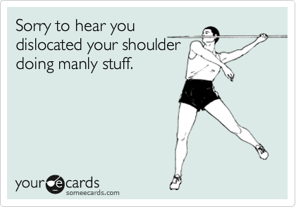 Sorry to hear you
dislocated your shoulder
doing manly stuff.