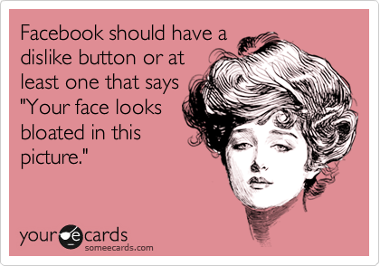 Facebook should have a
dislike button or at
least one that says
"Your face looks
bloated in this
picture."