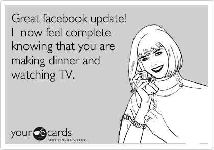 Great facebook update!
I  now feel complete
knowing that you are
making dinner and
watching TV.