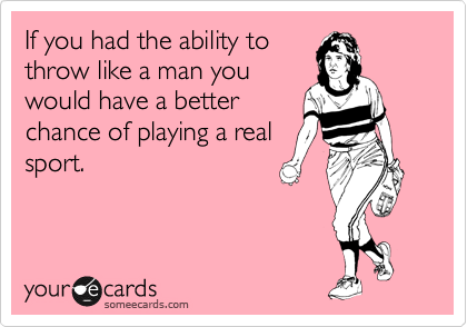 If you had the ability to
throw like a man you
would have a better
chance of playing a real
sport.