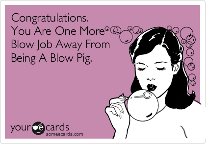 Congratulations.
You Are One More 
Blow Job Away From
Being A Blow Pig.