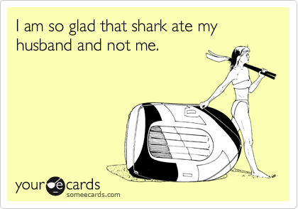 I am so glad that shark ate my husband and not me.