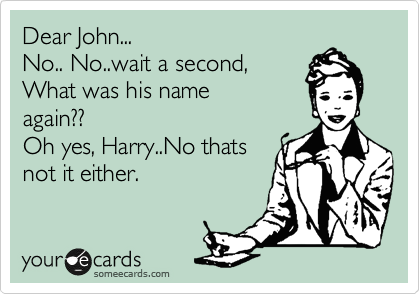 Dear John...
No.. No..wait a second,
What was his name
again??
Oh yes, Harry..No thats
not it either.