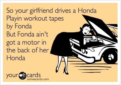 So your girlfriend drives a Honda
Playin workout tapes 
by Fonda
But Fonda ain't
got a motor in
the back of her
Honda