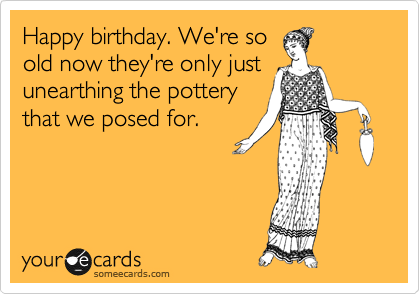 Happy birthday. We're so
old now they're only just
unearthing the pottery
that we posed for.  