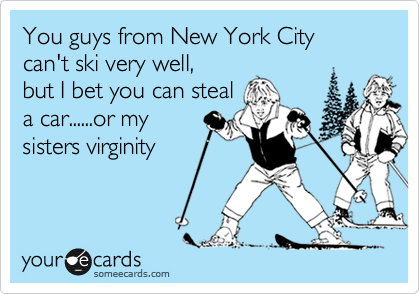 You guys from New York City
can't ski very well,
but I bet you can steal
a car......or my
sisters virginity