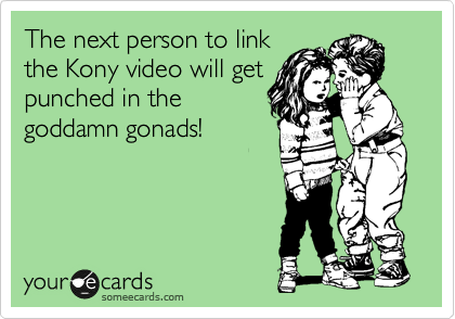 The next person to link
the Kony video will get
punched in the
goddamn gonads!