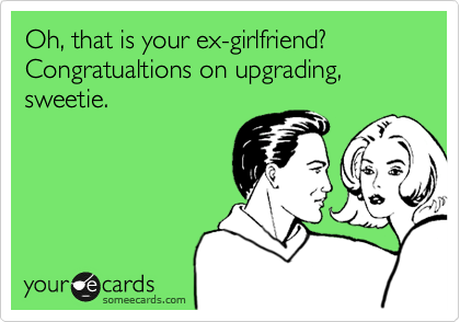 Oh, that is your ex-girlfriend? Congratualtions on upgrading, sweetie.