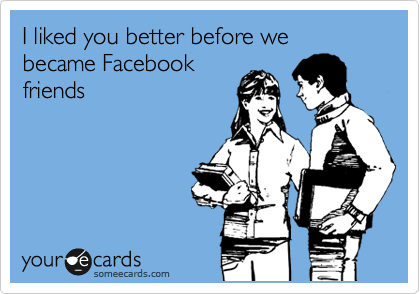 I liked you better before we became Facebook
friends