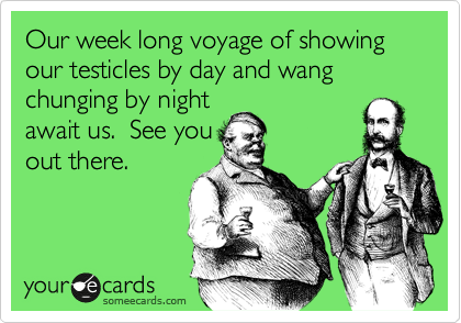 Our week long voyage of showing our testicles by day and wang chunging by night
await us.  See you
out there.