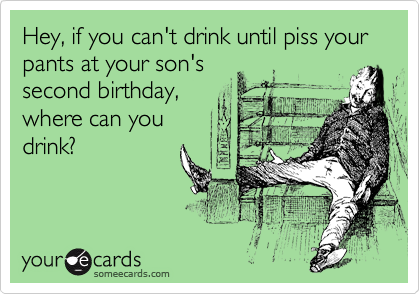 Hey, if you can't drink until piss your pants at your son's
second birthday,
where can you
drink?