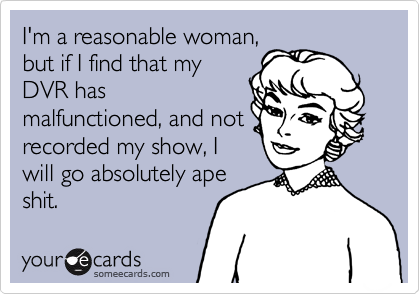 I'm a reasonable woman,
but if I find that my
DVR has
malfunctioned, and not
recorded my show, I
will go absolutely ape
shit.