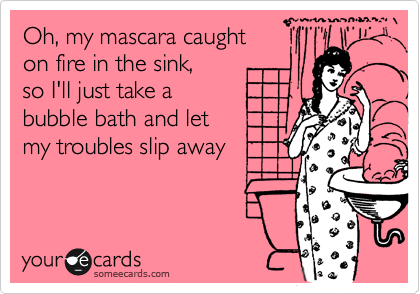 Oh, my mascara caught 
on fire in the sink, 
so I'll just take a
bubble bath and let
my troubles slip away