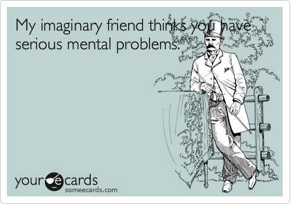 My imaginary friend thinks you have serious mental problems. 