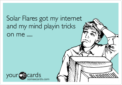 
Solar Flares got my internet
and my mind playin tricks
on me .....