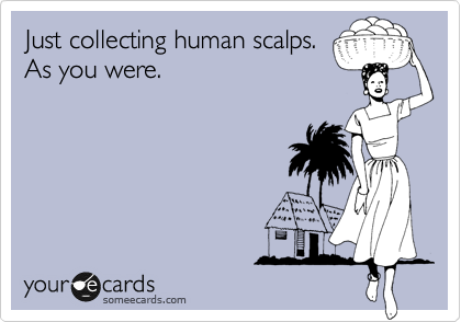 Just collecting human scalps.
As you were.