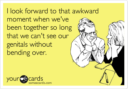 I look forward to that awkward moment when we've
been together so long
that we can't see our
genitals without 
bending over.